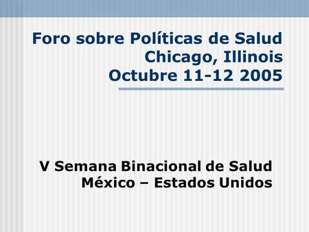 Foro sobre Políticas de Salud Chicago, Illinois Octubre 11-12 2005 V Semana Binacional de Salud México – Estados Unidos.