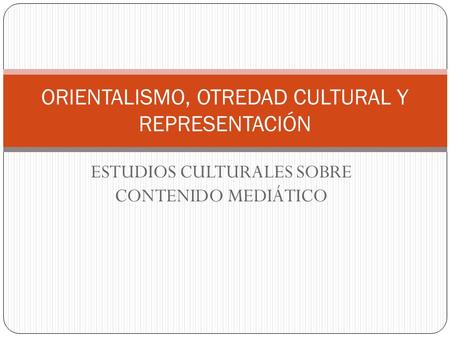 ESTUDIOS CULTURALES SOBRE CONTENIDO MEDIÁTICO ORIENTALISMO, OTREDAD CULTURAL Y REPRESENTACIÓN.