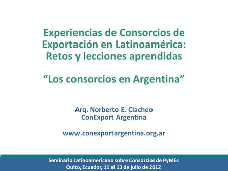Seminario Latinoamericano sobre Consorcios de PyMEs Quito, Ecuador, 11 al 13 de julio de 2012 Experiencias de Consorcios de Exportación en Latinoamérica: