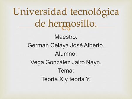  Maestro: German Celaya José Alberto. Alumno: Vega González Jairo Nayn. Tema: Teoría X y teoría Y. Universidad tecnológica de hermosillo.
