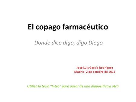 El copago farmacéutico Donde dice digo, digo Diego José Luis García Rodríguez Madrid, 2 de octubre de 2013 Utiliza la tecla “Intro” para pasar de una diapositiva.