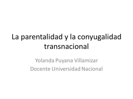 La parentalidad y la conyugalidad transnacional Yolanda Puyana Villamizar Docente Universidad Nacional.