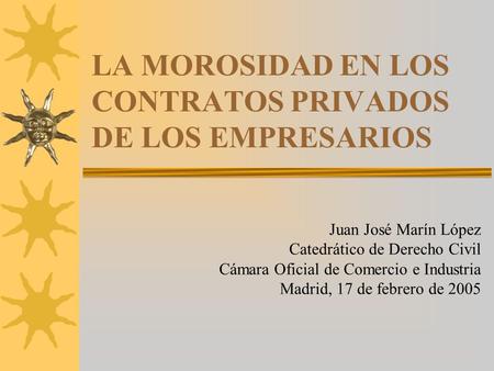 LA MOROSIDAD EN LOS CONTRATOS PRIVADOS DE LOS EMPRESARIOS Juan José Marín López Catedrático de Derecho Civil Cámara Oficial de Comercio e Industria Madrid,