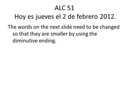 ALC 51 Hoy es jueves el 2 de febrero 2012. The words on the next slide need to be changed so that they are smaller by using the diminutive ending.