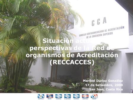 Situación actual y perspectivas de la Red de organismos de Acreditación (RECCACCES) Maribel Duriez González 17 de Setiembre, 2008 San José, Costa Rica.