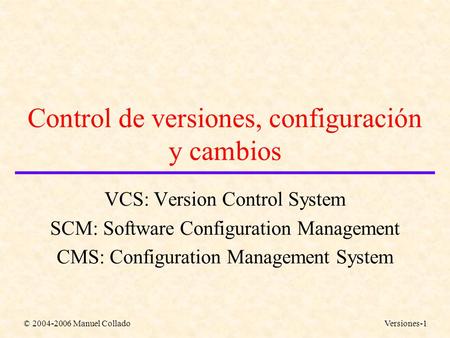 © 2004-2006 Manuel ColladoVersiones-1 Control de versiones, configuración y cambios VCS: Version Control System SCM: Software Configuration Management.