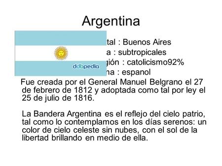 Argentina Capital : Buenos Aires Clima : subtropicales Religión : catolicismo92% Idioma : espanol Fue creada por el General Manuel Belgrano el 27 de febrero.