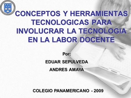 COLEGIO PANAMERICANO - 2009 CONCEPTOS Y HERRAMIENTAS TECNOLOGICAS PARA INVOLUCRAR LA TECNOLOGIA EN LA LABOR DOCENTE Por: EDUAR SEPULVEDA ANDRES AMAYA COLEGIO.