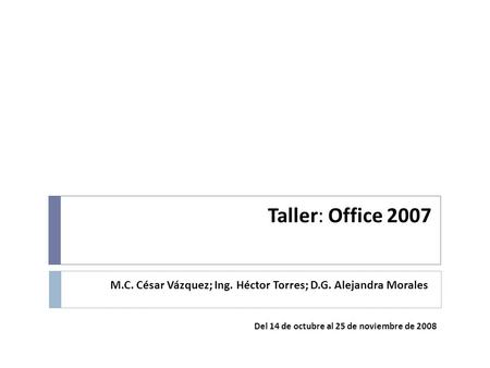 Taller: Office 2007 M.C. César Vázquez; Ing. Héctor Torres; D.G. Alejandra Morales Del 14 de octubre al 25 de noviembre de 2008.