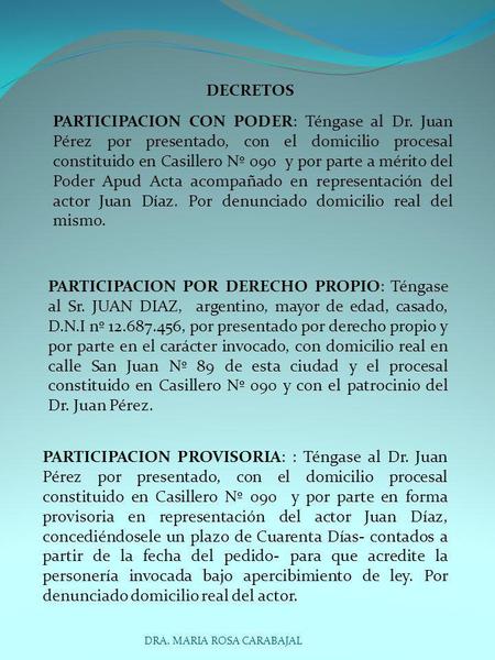 DECRETOS PARTICIPACION CON PODER: Téngase al Dr. Juan Pérez por presentado, con el domicilio procesal constituido en Casillero Nº 090 y por parte a mérito.