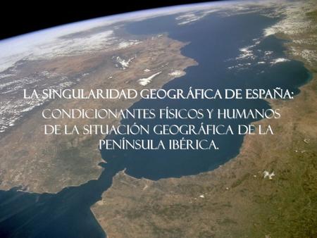 LA SINGULARIDAD GEOGRÁFICA DE ESPAÑA: Condicionantes Físicos y humanos de la situación geográfica de la Península Ibérica.