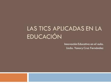 LAS TICS APLICADAS EN LA EDUCACIÓN Innovación Educativa en el aula. Licda. Yanory Cruz Fernández.