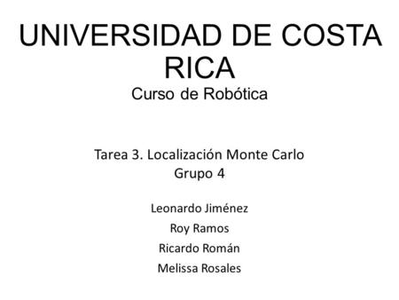 UNIVERSIDAD DE COSTA RICA Curso de Robótica Leonardo Jiménez Roy Ramos Ricardo Román Melissa Rosales Tarea 3. Localización Monte Carlo Grupo 4.