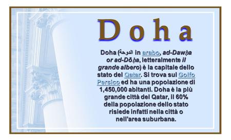 D o h a Doha (الدوحة in arabo, ad-Daw ḥ a or ad-Dō ḥ a, letteralmente il grande albero) è la capitale dello stato del Qatar. Si trova sul Golfo Persico.