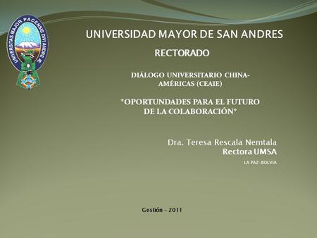 UNIVERSIDAD MAYOR DE SAN ANDRES RECTORADO Dra. Teresa Rescala Nemtala Rectora UMSA LA PAZ-BOLVIA Gestión - 2011 DIÁLOGO UNIVERSITARIO CHINA- AMÉRICAS (CEAIE)