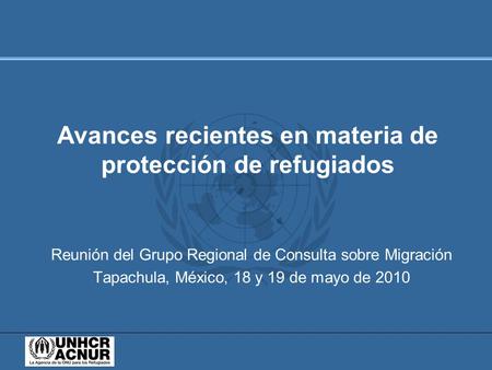 Reunión del Grupo Regional de Consulta sobre Migración Tapachula, México, 18 y 19 de mayo de 2010 Avances recientes en materia de protección de refugiados.