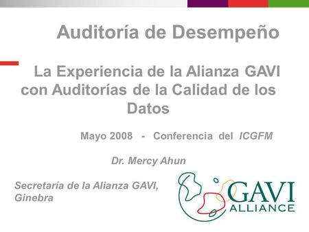 Auditoría de Desempeño La Experiencia de la Alianza GAVI con Auditorías de la Calidad de los Datos Mayo 2008 - Conferencia del ICGFM Dr. Mercy Ahun Secretaría.