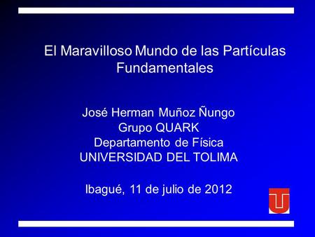 El Maravilloso Mundo de las Partículas Fundamentales José Herman Muñoz Ñungo Grupo QUARK Departamento de Física UNIVERSIDAD DEL TOLIMA Ibagué, 11 de julio.