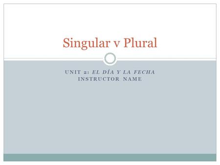 UNIT 2: EL DÍA Y LA FECHA INSTRUCTOR NAME Singular v Plural.