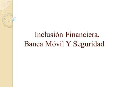 Inclusión Financiera, Banca Móvil Y Seguridad Inclusión Financiera, Banca Móvil Y Seguridad.