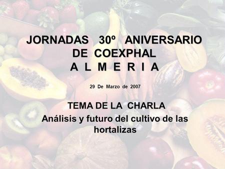 JORNADAS 30º ANIVERSARIO DE COEXPHAL A L M E R I A 29 De Marzo de 2007 TEMA DE LA CHARLA Análisis y futuro del cultivo de las hortalizas.