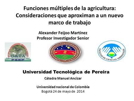 Funciones múltiples de la agricultura: Consideraciones que aproximan a un nuevo marco de trabajo Alexander Feijoo Martínez Profesor Investigador Senior.