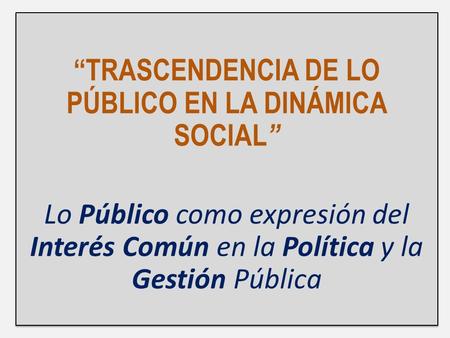 “TRASCENDENCIA DE LO PÚBLICO EN LA DINÁMICA SOCIAL ” Lo Público como expresión del Interés Común en la Política y la Gestión Pública “TRASCENDENCIA DE.