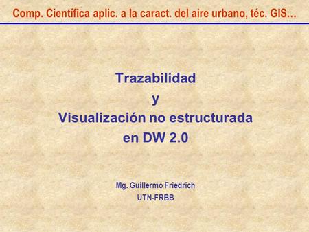 Comp. Científica aplic. a la caract. del aire urbano, téc. GIS… Trazabilidad y Visualización no estructurada en DW 2.0 Mg. Guillermo Friedrich UTN-FRBB.