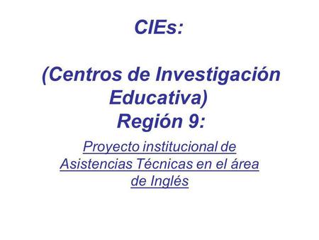 CIEs: (Centros de Investigación Educativa) Región 9: Proyecto institucional de Asistencias Técnicas en el área de Inglés.