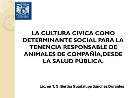 LA CULTURA CIVICA COMO DETERMINANTE SOCIAL PARA LA TENENCIA RESPONSABLE DE ANIMALES DE COMPAÑÍA,DESDE LA SALUD PÚBLICA. Lic. en T. S. Bertha Guadalupe.