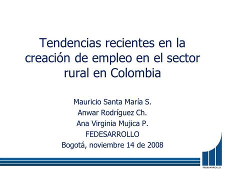 Tendencias recientes en la creación de empleo en el sector rural en Colombia Mauricio Santa María S. Anwar Rodríguez Ch. Ana Virginia Mujica P. FEDESARROLLO.