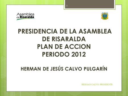 PRESIDENCIA DE LA ASAMBLEA DE RISARALDA PLAN DE ACCION PERIODO 2012 HERMAN DE JESÚS CALVO PULGARÍN HERMAN CALVO. PRESIDENTE 1.