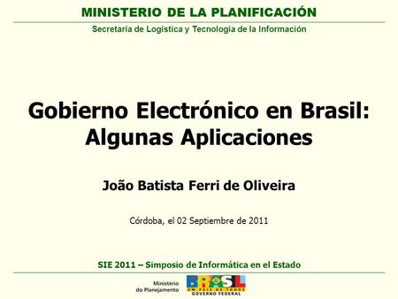 MINISTERIO DE LA PLANIFICACIÓN João Batista Ferri de Oliveira Córdoba, el 02 Septiembre de 2011 Gobierno Electrónico en Brasil: Algunas A plicaciones SIE.