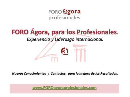 Www.FOROagoraprofesionales.com FORO Ágora, para los Profesionales. Experiencia y Liderazgo internacional. Nuevos Conocimientos y Contactos, para la mejora.