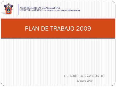 LIC. ROBERTO RIVAS MONTIEL Febrero 2009 PLAN DE TRABAJO 2009 UNIVERSIDAD DE GUADALAJARA SECRETARIA GENERAL / COORDINACION DE CONTROL ESCOLAR.