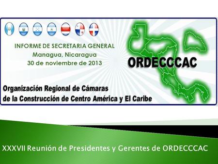 INFORME DE SECRETARIA GENERAL Managua, Nicaragua 30 de noviembre de 2013 XXXVII Reunión de Presidentes y Gerentes de ORDECCCAC.
