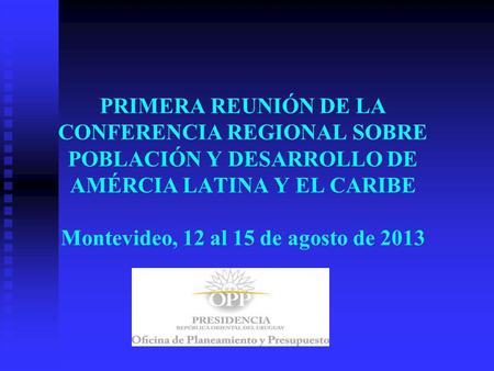 PRIMERA REUNIÓN DE LA CONFERENCIA REGIONAL SOBRE POBLACIÓN Y DESARROLLO DE AMÉRCIA LATINA Y EL CARIBE Montevideo, 12 al 15 de agosto de 2013.