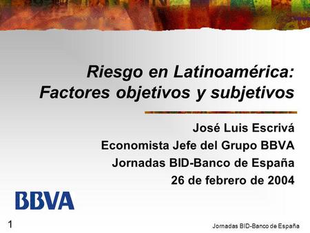 Jornadas BID-Banco de España 1 Riesgo en Latinoamérica: Factores objetivos y subjetivos José Luis Escrivá Economista Jefe del Grupo BBVA Jornadas BID-Banco.