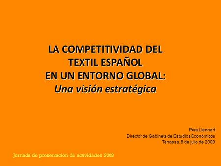 Jornada de presentación de actividades 2008 LA COMPETITIVIDAD DEL TEXTIL ESPAÑOL EN UN ENTORNO GLOBAL: Una visión estratégica Pere Lleonart Director de.