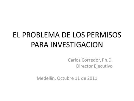 EL PROBLEMA DE LOS PERMISOS PARA INVESTIGACION Carlos Corredor, Ph.D. Director Ejecutivo Medellín, Octubre 11 de 2011.