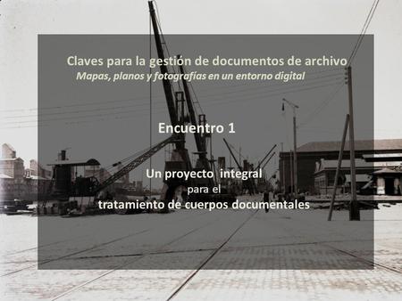 Un proyecto integral para el tratamiento de cuerpos documentales Claves para la gestión de documentos de archivo Mapas, planos y fotografías en un entorno.