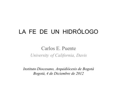 LA FE DE UN HIDRÓLOGO Carlos E. Puente University of California, Davis Instituto Diocesano, Arquidiócesis de Bogotá Bogotá, 4 de Diciembre de 2012.