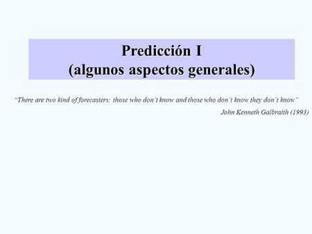 Predicción I (algunos aspectos generales) “There are two kind of forecasters: those who don´t know and those who don´t know they don´t know” John Kenneth.