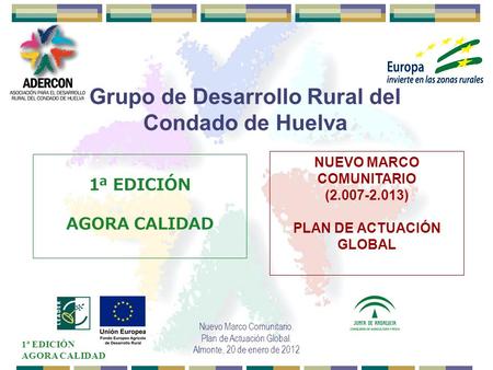 1ª EDICIÓN AGORA CALIDAD Nuevo Marco Comunitario. Plan de Actuación Global. Almonte, 20 de enero de 2012 Grupo de Desarrollo Rural del Condado de Huelva.