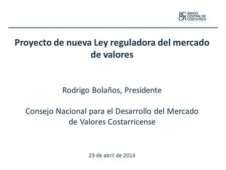 Proyecto de nueva Ley reguladora del mercado de valores Rodrigo Bolaños, Presidente Consejo Nacional para el Desarrollo del Mercado de Valores Costarricense.