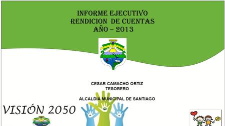 INFORME EJECUTIVO RENDICION DE CUENTAS AÑO – 2013 CESAR CAMACHO ORTIZ TESORERO ALCALDIA MUNICIPAL DE SANTIAGO.