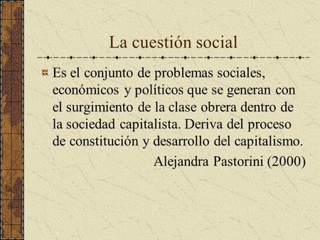 La cuestión social Es el conjunto de problemas sociales, económicos y políticos que se generan con el surgimiento de la clase obrera dentro de la sociedad.