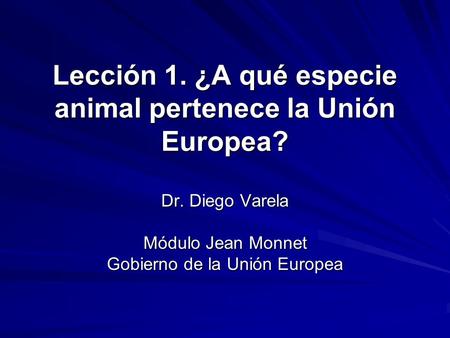 Lección 1. ¿A qué especie animal pertenece la Unión Europea? Dr. Diego Varela Módulo Jean Monnet Gobierno de la Unión Europea.