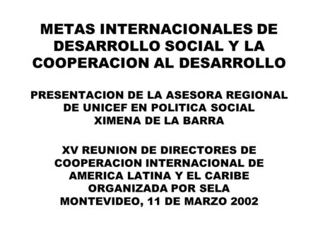 METAS INTERNACIONALES DE DESARROLLO SOCIAL Y LA COOPERACION AL DESARROLLO PRESENTACION DE LA ASESORA REGIONAL DE UNICEF EN POLITICA SOCIAL XIMENA DE LA.