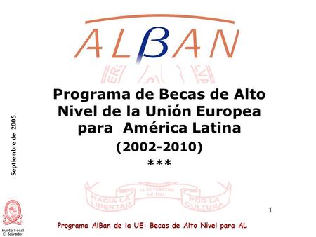 Programa AlBan de la UE: Becas de Alto Nivel para AL Septiembre de 2005 Punto Focal El Salvador 1 Programa de Becas de Alto Nivel de la Unión Europea para.